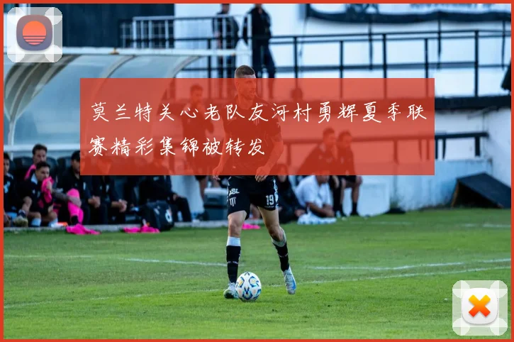 莫兰特关心老队友河村勇辉夏季联赛精彩集锦被转发