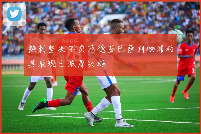 热刺坚决不卖范德芬巴萨利物浦对其表现出浓厚兴趣