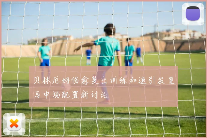 贝林厄姆伤愈复出训练加速引发皇马中场配置新讨论