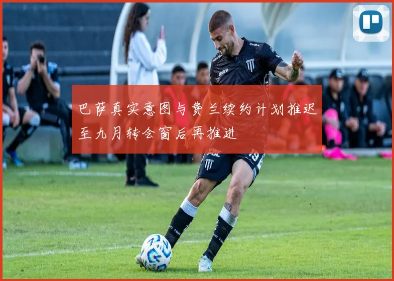 巴萨真实意图与费兰续约计划推迟至九月转会窗后再推进