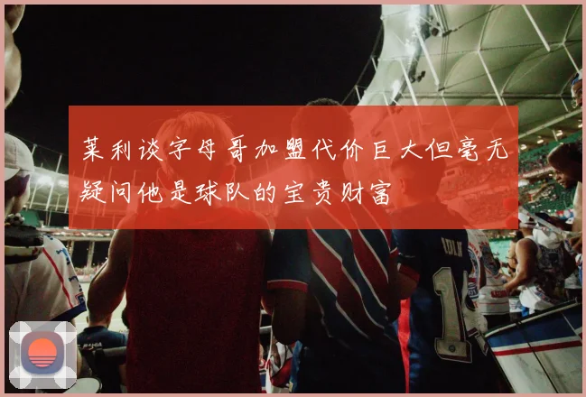莱利谈字母哥加盟代价巨大但毫无疑问他是球队的宝贵财富
