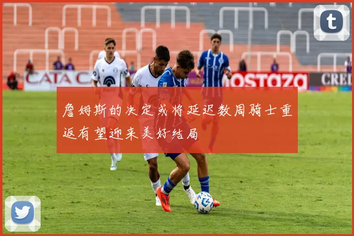 詹姆斯的决定或将延迟数周骑士重返有望迎来美好结局