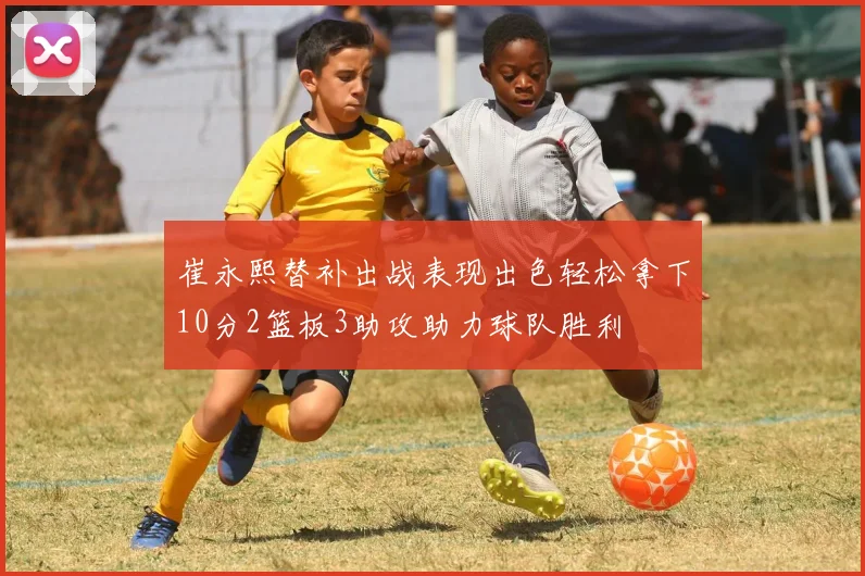 崔永熙替补出战表现出色轻松拿下10分2篮板3助攻助力球队胜利