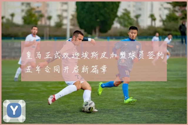 皇马正式欢迎埃斯皮加盟球员签约五年合同开启新篇章