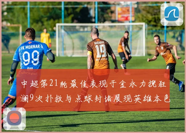 中超第21轮最佳表现于金永力挽狂澜9次扑救与点球封堵展现英雄本色