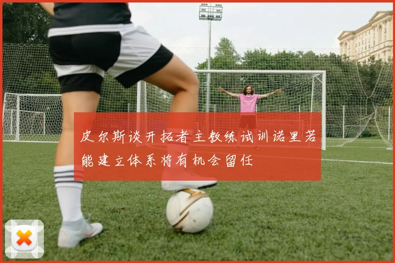 皮尔斯谈开拓者主教练试训诺里若能建立体系将有机会留任